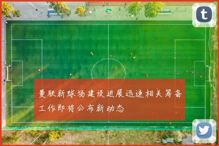 曼联新球场建设进展迅速相关筹备工作即将公布新动态