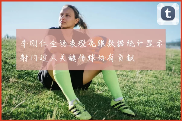 李刚仁全场表现亮眼数据统计显示射门过人关键传球均有贡献