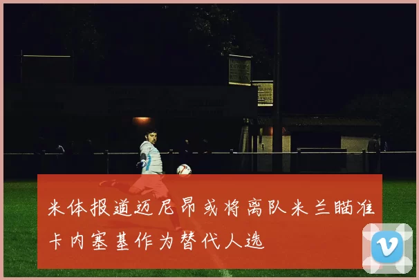 米体报道迈尼昂或将离队米兰瞄准卡内塞基作为替代人选