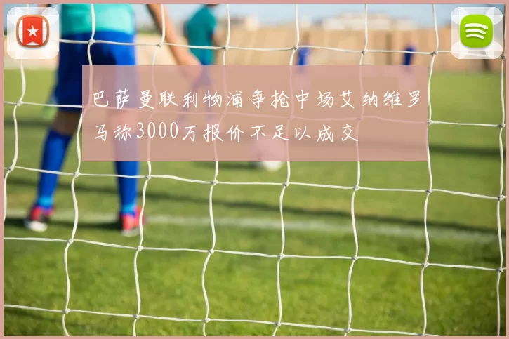 巴萨曼联利物浦争抢中场艾纳维罗马称3000万报价不足以成交